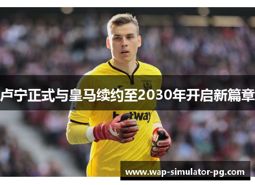 卢宁正式与皇马续约至2030年开启新篇章