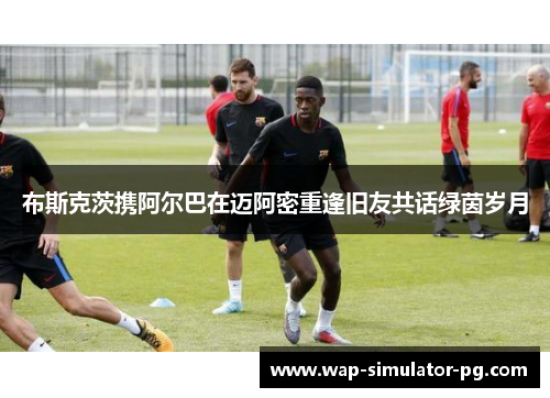 布斯克茨携阿尔巴在迈阿密重逢旧友共话绿茵岁月