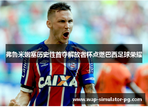弗鲁米嫩塞历史性首夺解放者杯点燃巴西足球荣耀