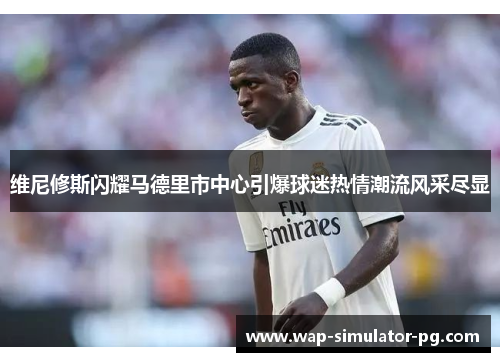 维尼修斯闪耀马德里市中心引爆球迷热情潮流风采尽显