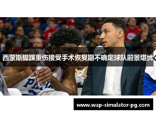 西蒙斯脚踝重伤接受手术恢复期不确定球队前景堪忧